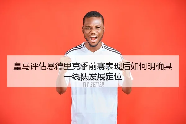 皇马评估恩德里克季前赛表现后如何明确其一线队发展定位