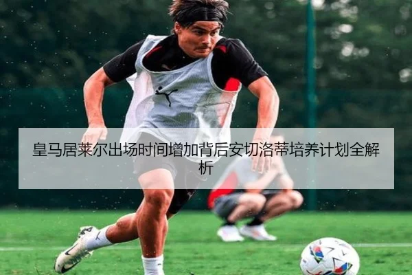 皇马居莱尔出场时间增加背后安切洛蒂培养计划全解析