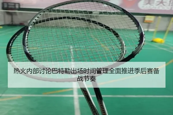 热火内部讨论巴特勒出场时间管理全面推进季后赛备战节奏